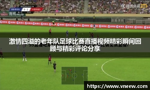 激情四溢的老年队足球比赛直播视频精彩瞬间回顾与精彩评论分享